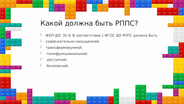 Какой должна быть РППС? ФОП ДО: 31.9. В соответствии с ФГОС ДО РППС должна быть содержательно-насыщенной; трансформируемой;  полифункциональной;  доступной;  безопасной. 