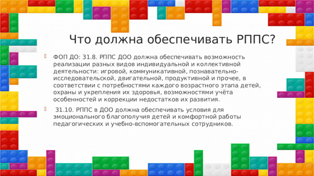 Что должна обеспечивать РППС? ФОП ДО: 31.8. РППС ДОО должна обеспечивать возможность реализации разных видов индивидуальной и коллективной деятельности: игровой, коммуникативной, познавательно-исследовательской, двигательной, продуктивной и прочее, в соответствии с потребностями каждого возрастного этапа детей, охраны и укрепления их здоровья, возможностями учёта особенностей и коррекции недостатков их развития.  31.10. РППС в ДОО должна обеспечивать условия для эмоционального благополучия детей и комфортной работы педагогических и учебно-вспомогательных сотрудников. 