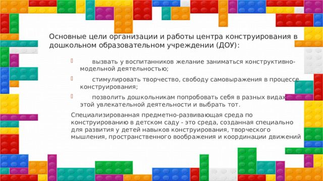 Основные цели организации и работы центра конструирования в дошкольном образовательном учреждении (ДОУ):  вызвать у воспитанников желание заниматься конструктивно-модельной деятельностью;  стимулировать творчество, свободу самовыражения в процессе конструирования;  позволить дошкольникам попробовать себя в разных видах этой увлекательной деятельности и выбрать тот. Специализированная предметно-развивающая среда по конструированию в детском саду - это среда, созданная специально для развития у детей навыков конструирования, творческого мышления, пространственного воображения и координации движений 