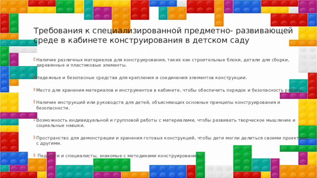 Требования к специализированной предметно- развивающей среде в кабинете конструирования в детском саду   Наличие различных материалов для конструирования, таких как строительные блоки, детали для сборки, деревянные и пластиковые элементы. Надежные и безопасные средства для крепления и соединения элементов конструкции. Место для хранения материалов и инструментов в кабинете, чтобы обеспечить порядок и безопасность работы. Наличие инструкций или руководств для детей, объясняющих основные принципы конструирования и безопасности. Возможность индивидуальной и групповой работы с материалами, чтобы развивать творческое мышление и социальные навыки. Пространство для демонстрации и хранения готовых конструкций, чтобы дети могли делиться своими проектами с другими.  Педагоги и специалисты, знакомые с методиками конструирования. 