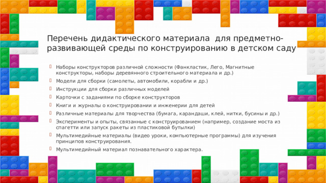 Перечень дидактического материала для предметно- развивающей среды по конструированию в детском саду   Наборы конструкторов различной сложности (Фанкластик, Лего, Магнитные конструкторы, наборы деревянного строительного материала и др.) Модели для сборки (самолеты, автомобили, корабли и др.) Инструкции для сборки различных моделей Карточки с заданиями по сборке конструкторов Книги и журналы о конструировании и инженерии для детей Различные материалы для творчества (бумага, карандаши, клей, нитки, бусины и др.) Эксперименты и опыты, связанные с конструированием (например, создание моста из спагетти или запуск ракеты из пластиковой бутылки) Мультимедийные материалы (видео уроки, компьютерные программы) для изучения принципов конструирования. Мультимедийный материал познавательного характера. 