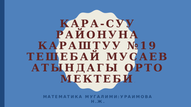 Кара-Суу районуна караштуу №19 Тешебай Мусаев атындагы орто мектеби . Математика мугалими:Ураимова Н.Ж. 