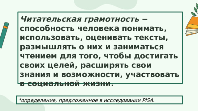 Читательская грамотность − способность человека понимать, использовать, оценивать тексты, размышлять о них и заниматься чтением для того, чтобы достигать своих целей, расширять свои знания и возможности, участвовать в социальной жизни. *определение, предложенное в исследовании PISA. 