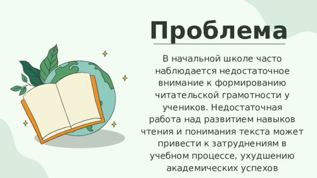Проблема В начальной школе часто наблюдается недостаточное внимание к формированию читательской грамотности у учеников. Недостаточная работа над развитием навыков чтения и понимания текста может привести к затруднениям в учебном процессе, ухудшению академических успехов и ограничить возможности личностного и интеллектуального развития детей.  