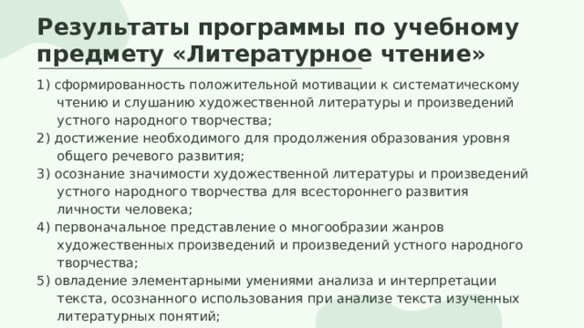 Результаты программы по учебному предмету «Литературное чтение» 1) сформированность положительной мотивации к систематическому чтению и слушанию художественной литературы и произведений устного народного творчества; 2) достижение необходимого для продолжения образования уровня общего речевого развития;  3) осознание значимости художественной литературы и произведений устного народного творчества для всестороннего развития личности человека;  4) первоначальное представление о многообразии жанров художественных произведений и произведений устного народного творчества;  5) овладение элементарными умениями анализа и интерпретации текста, осознанного использования при анализе текста изученных литературных понятий; 6) овладение техникой смыслового чтения вслух. 
