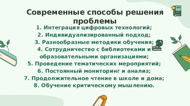 Современные способы решения проблемы 1. Интеграция цифровых технологий; 2. Индивидуализированный подход; 3. Разнообразные методики обучения; 4. Сотрудничество с библиотеками и образовательными организациями; 5. Проведение тематических мероприятий; 6. Постоянный мониторинг и анализ; 7. Продолжительное чтение в школе и дома; 8. Обучение критическому мышлению. 