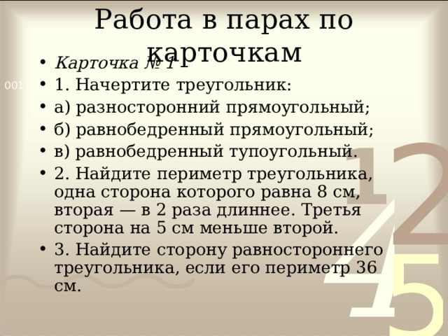 Работа в парах по карточкам Карточка № 1 1. Начертите треугольник: а) разносторонний прямоугольный; б) равнобедренный прямоугольный; в) равнобедренный тупоугольный. 2. Найдите периметр треугольника, одна сторона которого равна 8 см, вторая — в 2 раза длиннее. Третья сторона на 5 см меньше второй. 3. Найдите сторону равностороннего треугольника, если его периметр 36 см. 