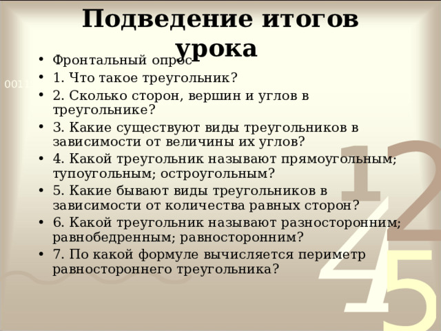 Подведение итогов урока  Фронтальный опрос 1. Что такое треугольник? 2. Сколько сторон, вершин и углов в треугольнике? 3. Какие существуют виды треугольников в зависимости от величины их углов? 4. Какой треугольник называют прямоугольным; тупоугольным; остроугольным? 5. Какие бывают виды треугольников в зависимости от количества равных сторон? 6. Какой треугольник называют разносторонним; равнобедренным; равносторонним? 7. По какой формуле вычисляется периметр равностороннего треугольника? 