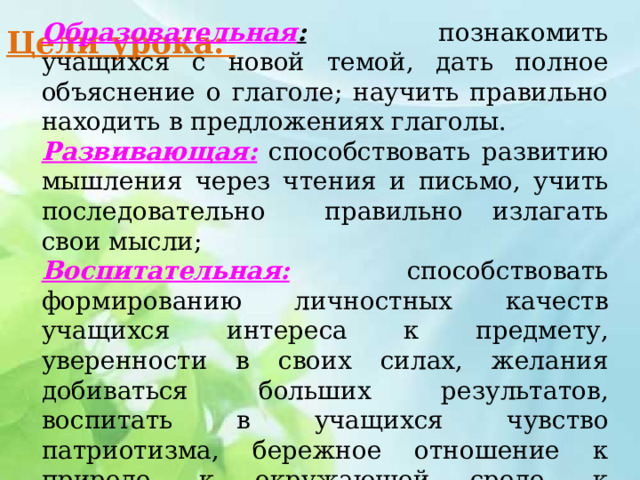 Образовательная : познакомить учащихся с новой темой, дать полное объяснение о глаголе; научить правильно находить в предложениях глаголы. Развивающая: способствовать развитию мышления через чтения и письмо, учить последовательно правильно излагать свои мысли; Воспитательная: способствовать формированию личностных качеств учащихся интереса к предмету, уверенности в своих силах, желания добиваться больших результатов, воспитать в учащихся чувство патриотизма, бережное отношение к природе, к окружающей среде, к культуре. Цели урока:   