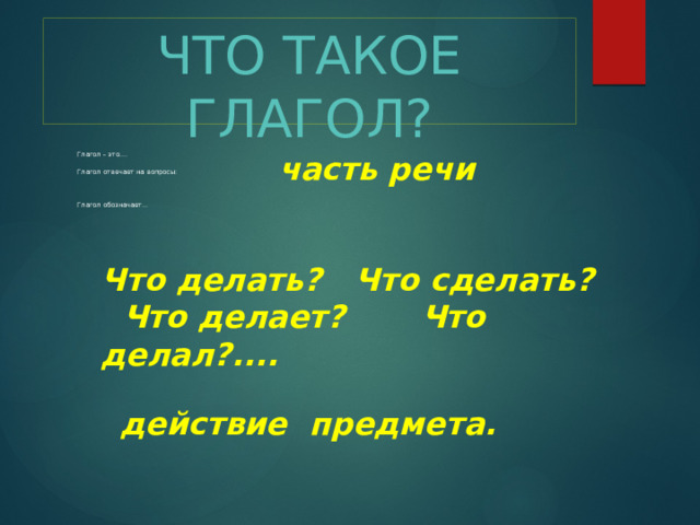 ЧТО ТАКОЕ ГЛАГОЛ? часть  речи Глагол – это.... Глагол отвечает на вопросы: Глагол обозначает… Что делать? Что сделать? Что делает? Что делал?.... Глагол отвечает на вопросы: действие предмета.  