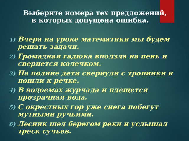  Выберите номера тех предложений, в которых допущена ошибка.  Вчера на уроке математики мы будем решать задачи. Громадная гадюка вползла на пень и свернется колечком. На поляне дети свернули с тропинки и пошли к речке. В водоемах журчала и плещется прозрачная вода. С окрестных гор уже снега побегут мутными ручьями. Лесник шел берегом реки и услышал треск сучьев. Вчера на уроке математики мы будем решать задачи. Громадная гадюка вползла на пень и свернется колечком. На поляне дети свернули с тропинки и пошли к речке. В водоемах журчала и плещется прозрачная вода. С окрестных гор уже снега побегут мутными ручьями. Лесник шел берегом реки и услышал треск сучьев.  