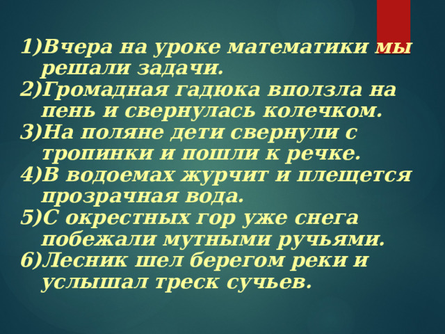 Вчера на уроке математики мы решали задачи. Громадная гадюка вползла на пень и свернулась колечком. На поляне дети свернули с тропинки и пошли к речке. В водоемах журчит и плещется прозрачная вода. С окрестных гор уже снега побежали мутными ручьями. Лесник шел берегом реки и услышал треск сучьев. Вчера на уроке математики мы решали задачи. Громадная гадюка вползла на пень и свернулась колечком. На поляне дети свернули с тропинки и пошли к речке. В водоемах журчит и плещется прозрачная вода. С окрестных гор уже снега побежали мутными ручьями. Лесник шел берегом реки и услышал треск сучьев.  