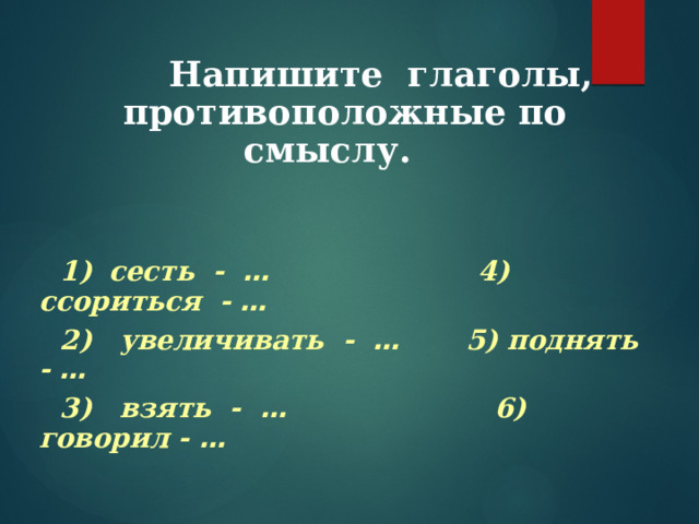  Напишите глаголы, противоположные по смыслу.   1)  сесть - … 4) ссориться - …  2) увеличивать - … 5) поднять - …  3) взять - … 6) говорил - …    