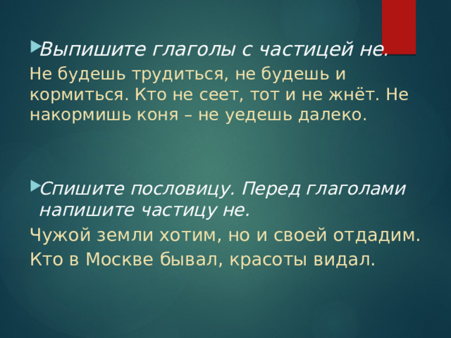 Выпишите глаголы с частицей не . Не будешь трудиться, не будешь и кормиться. Кто не сеет, тот и не жнёт. Не накормишь коня – не уедешь далеко. Спишите пословицу. Перед глаголами напишите частицу не. Чужой земли хотим, но и своей отдадим. Кто в Москве бывал, красоты видал. 