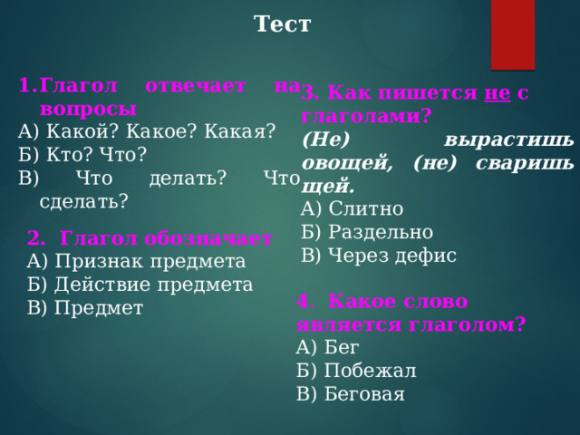 Тест   Глагол отвечает на вопросы А) Какой? Какое? Какая? Б) Кто? Что? В) Что делать? Что сделать? 3. Как пишется не с глаголами?  (Не) вырастишь овощей, (не) сваришь щей. А) Слитно Б) Раздельно В) Через дефис 2. Глагол обозначает А) Признак предмета Б) Действие предмета В) Предмет 4 . Какое слово является глаголом? А) Бег Б) Побежал В) Беговая 