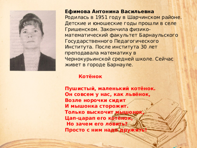 Ефимова Антонина Васильевна Родилась в 1951 году в Шарчинском районе. Детские и юношеские годы прошли в селе Гришенском. Закончила физико-математический факультет Барнаульского Государственного Педагогического Института. После института 30 лет преподавала математику в Чернокурьинской средней школе. Сейчас живет в городе Барнауле.  Котёнок  Пушистый, маленький котёнок. Он совсем у нас, как львёнок, Возле норочки сидит И мышонка сторожит. Только выскочит мышонок, Цап-царап его котёнок,  Но зачем его ловить? Просто с ним надо дружить! 