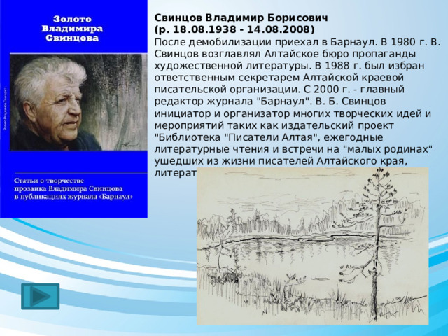 Свинцов Владимир Борисович  (р. 18.08.1938 - 14.08.2008) После демобилизации приехал в Барнаул. В 1980 г. В. Свинцов возглавлял Алтайское бюро пропаганды художественной литературы. В 1988 г. был избран ответственным секретарем Алтайской краевой писательской организации. С 2000 г. - главный редактор журнала 