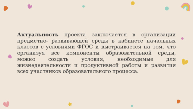 Актуальность проекта заключается в организации предметно- развивающей среды в кабинете начальных классов с условиями ФГОС и выстраивается на том, что организуя все компоненты образовательной среды, можно создать условия, необходимые для жизнедеятельности и продуктивной работы и развития всех участников образовательного процесса. 