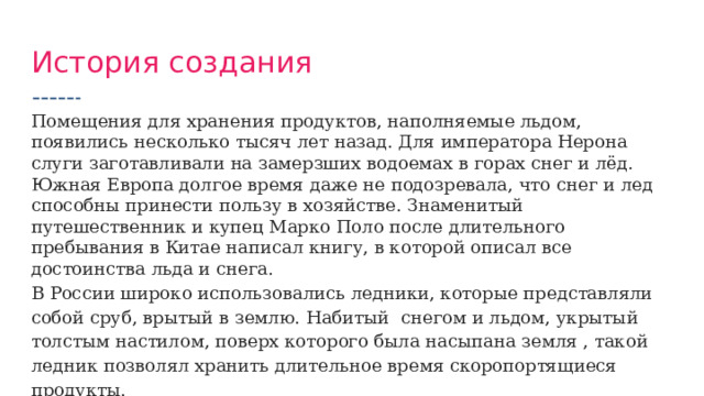 История создания Помещения для хранения продуктов, наполняемые льдом, появились несколько тысяч лет назад. Для императора Нерона слуги заготавливали на замерзших водоемах в горах снег и лёд. Южная Европа долгое время даже не подозревала, что снег и лед способны принести пользу в хозяйстве. Знаменитый путешественник и купец Марко Поло после длительного пребывания в Китае написал книгу, в которой описал все достоинства льда и снега. В России широко использовались ледники, которые представляли собой сруб, врытый в землю. Набитый снегом и льдом, укрытый толстым настилом, поверх которого была насыпана земля , такой ледник позволял хранить длительное время скоропортящиеся  продукты. 
