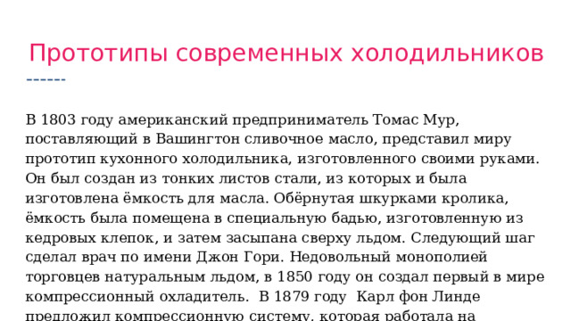 Прототипы современных холодильников В 1803 году американский предприниматель Томас Мур, поставляющий в Вашингтон сливочное масло, представил миру прототип кухонного холодильника, изготовленного своими руками. Он был создан из тонких листов стали, из которых и была изготовлена ёмкость для масла. Обёрнутая шкурками кролика, ёмкость была помещена в специальную бадью, изготовленную из кедровых клепок, и затем засыпана сверху льдом. Следующий шаг сделал врач по имени Джон Гори. Недовольный монополией торговцев натуральным льдом, в 1850 году он создал первый в мире компрессионный охладитель. В 1879 году Карл фон Линде предложил компрессионную систему, которая работала на аммиаке. Она подходила для больших промышленных холодильных камер. 
