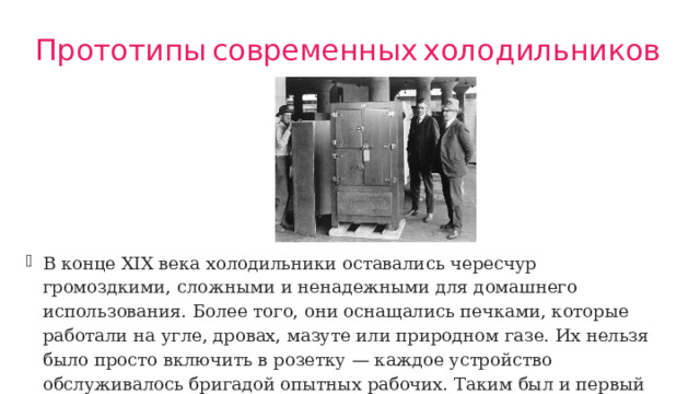 Прототипы  современных  холодильников В конце XIX века холодильники оставались чересчур громоздкими, сложными и ненадежными для домашнего использования. Более того, они оснащались печками, которые работали на угле, дровах, мазуте или природном газе. Их нельзя было просто включить в розетку — каждое устройство обслуживалось бригадой опытных рабочих. Таким был и первый запантеванных холодильник изобретённый Альбертом Маршалом. 