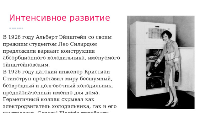 Интенсивное развитие В 1926 году Альберт Эйнштейн со своим прежним студентом Лео Силардом предложили вариант конструкции абсорбционного холодильника, именуемого эйнштейновским. В 1926 году датский инженер Кристиан Стинструп представил миру бесшумный, безвредный и долговечный холодильник, предназначенный именно для дома. Герметичный колпак скрывал как электродвигатель холодильника, так и его компрессор. General Electric приобрела патент на его изобретение. 