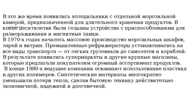 В это же время появились холодильники с отдельной морозильной камерой, предназначенной для длительного хранения продуктов. В конце десятилетия были созданы устройства с приспособлениями для размораживания и магнитные замки. В 1970-х годах началось массовое производство морозильных шкафов, ларей и витрин. Промышленные рефрижераторы устанавливались на все виды транспорта — от легких грузовиков до самолетов и кораблей. В результате появились супермаркеты и другие крупные магазины, которые предлагали покупателям огромный ассортимент продуктов.  В конце 1980-х ведущие компании осваивают использование пластика и других полимеров. Синтетические материалы многократно уменьшили потери тепла, сделав бытовую технику действительно экономичной, надежной и долговечной. 