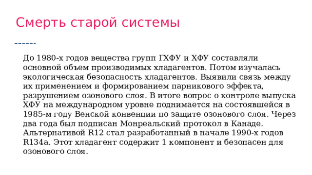 Смерть старой системы До 1980-х годов вещества групп ГХФУ и ХФУ составляли основной объем производимых хладагентов. Потом изучалась экологическая безопасность хладагентов. Выявили связь между их применением и формированием парникового эффекта, разрушением озонового слоя. В итоге вопрос о контроле выпуска ХФУ на международном уровне поднимается на состоявшейся в 1985-м году Венской конвенции по защите озонового слоя. Через два года был подписан Монреальский протокол в Канаде. Альтернативой R12 стал разработанный в начале 1990-х годов R134a. Этот хладагент содержит 1 компонент и безопасен для озонового слоя. 