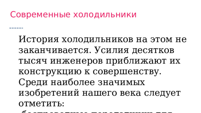 Современные холодильники История холодильников на этом не заканчивается. Усилия десятков тысяч инженеров приближают их конструкцию к совершенству. Среди наиболее значимых изобретений нашего века следует отметить:  беспроводные передатчики для подключения к системе умного дома. Они позволяют дистанционно проверять статус устройства, регулировать температуру и переключать режимы работы  многокомпонентные фильтры, устраняющие неприятные запахи и замедляющие развитие опасных бактерий  LED-лампы, ярко освещающие каждую полку и обходящиеся минимальным энергопотреблением  сенсорные панели, делающие управление холодильником удобным и наглядным  инверторные компрессоры с цифровыми контроллерами, впервые познакомившие нас с классом энергопотребления А+++ 