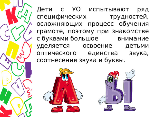 Дети с УО испытывают ряд специфических трудностей, осложняющих процесс обучения грамоте, поэтому при знакомстве с буквами большое внимание уделяется освоение детьми оптического единства звука, соотнесения звука и буквы. 
