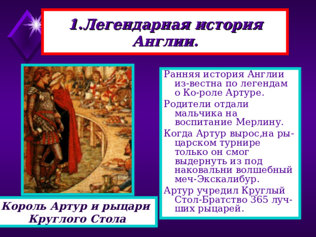 1.Легендарная история Англии. Ранняя история Англии из-вестна по легендам о Ко-роле Артуре. Родители отдали мальчика на воспитание Мерлину. Когда Артур вырос,на ры-царском турнире только он смог выдернуть из под наковальни волшебный меч-Экскалибур. Артур учредил Круглый Стол-Братство 365 луч-ших рыцарей. Король Артур и рыцари Круглого Стола 