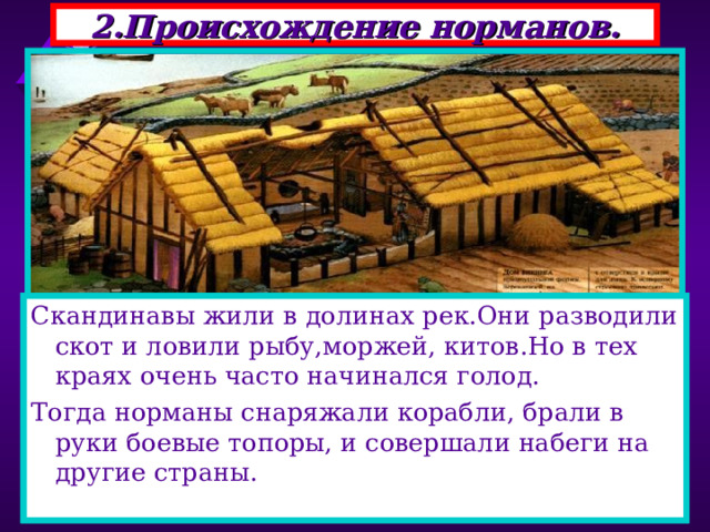 2.Происхождение норманов. Скандинавы жили в долинах рек.Они разводили скот и ловили рыбу,моржей, китов.Но в тех краях очень часто начинался голод. Тогда норманы снаряжали корабли, брали в руки боевые топоры, и совершали набеги на другие страны. В 793 г на северо-востоке страны появились новые завоеватели-норманы.Их набеги на Европу про-должались почти три века. Это были германские племена-выходцы из Скандина-вии-норвежцы, датчане, шведы. Начать войну их заставила суровая природа . 