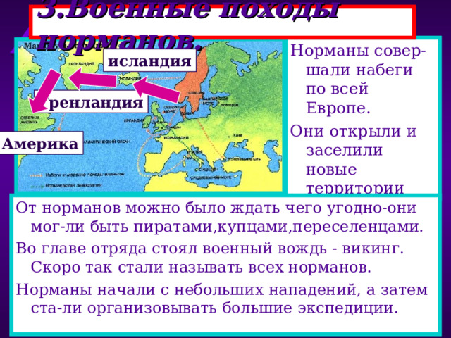 3.Военные походы норманов. Норманы совер-шали набеги по всей Европе. Они открыли и заселили новые территории исландия Гренландия Америка От норманов можно было ждать чего угодно-они мог-ли быть пиратами,купцами,переселенцами. Во главе отряда стоял военный вождь - викинг. Скоро так стали называть всех норманов. Норманы начали с небольших нападений, а затем ста-ли организовывать большие экспедиции. 