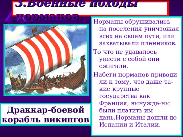 3.Военные походы норманов. Норманы обрушивались на поселения уничтожая всех на своем пути, или захватывали пленников. То что не удавалось унести с собой они сжигали. Набеги норманов приводи-ли к тому, что даже та-кие крупные государства как Франция, вынужде-ны были платить им дань.Норманы дошли до Испании и Италии. Корабли норманов были приспособлены для дале-ких походов.Драккары - напоминали большие лодки вмещавшие сотни человек. Корабль украшался голо-вой дракона и яркими раз ноцветными парусами. Благодаря своей форме драккар хорошо держал-ся на воде даже во время шторма. Драккар-боевой корабль викингов 