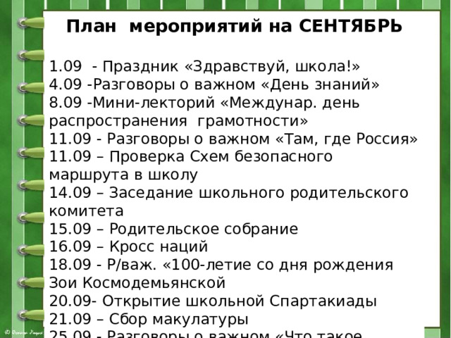 План мероприятий на СЕНТЯБРЬ  1.09 - Праздник «Здравствуй, школа!» 4.09 -Разговоры о важном «День знаний» 8.09 -Мини-лекторий «Междунар. день распространения грамотности» 11.09 - Разговоры о важном «Там, где Россия» 11.09 – Проверка Схем безопасного маршрута в школу 14.09 – Заседание школьного родительского комитета 15.09 – Родительское собрание 16.09 – Кросс наций 18.09 - Р/важ. «100-летие со дня рождения Зои Космодемьянской 20.09- Открытие школьной Спартакиады 21.09 – Сбор макулатуры 25.09 - Разговоры о важном «Что такое выборы» 