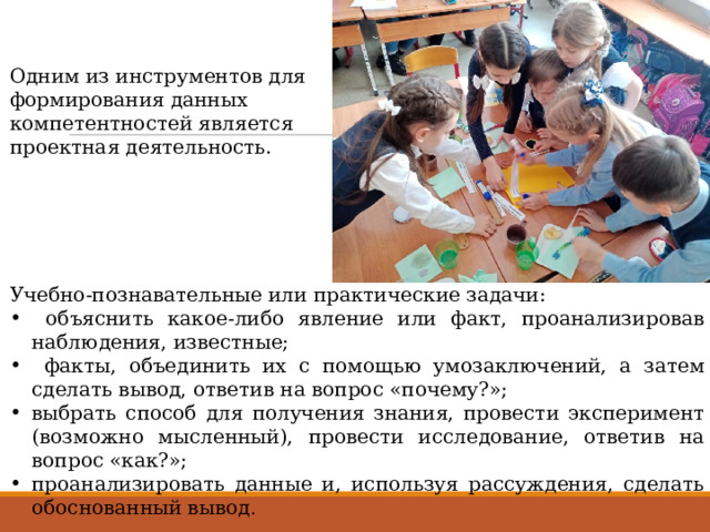 Одним из инструментов для формирования данных компетентностей является проектная деятельность. Учебно-познавательные или практические задачи:  объяснить какое-либо явление или факт, проанализировав наблюдения, известные;  факты, объединить их с помощью умозаключений, а затем сделать вывод, ответив на вопрос «почему?»; выбрать способ для получения знания, провести эксперимент (возможно мысленный), провести исследование, ответив на вопрос «как?»; проанализировать данные и, используя рассуждения, сделать обоснованный вывод . 