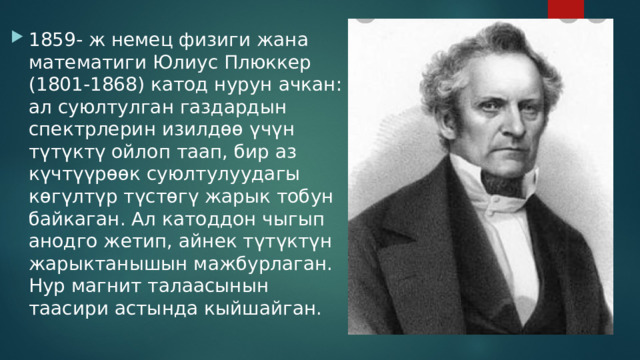 1859- ж немец физиги жана математиги Юлиус Плюккер (1801-1868) катод нурун ачкан: ал суюлтулган газдардын спектрлерин изилдөө үчүн түтүктү ойлоп таап, бир аз күчтүүрөөк суюлтулуудагы көгүлтүр түстөгү жарык тобун байкаган. Ал катоддон чыгып анодго жетип, айнек түтүктүн жарыктанышын мажбурлаган. Нур магнит талаасынын таасири астында кыйшайган. 