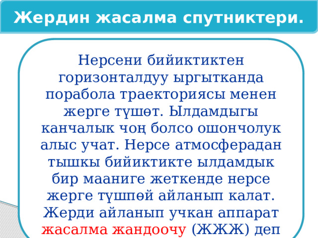 Жердин жасалма спутниктери. Нерсени бийиктиктен горизонталдуу ыргытканда порабола траекториясы менен жерге түшөт. Ылдамдыгы канчалык чоң болсо ошончолук алыс учат. Нерсе атмосферадан тышкы бийиктикте ылдамдык бир мааниге жеткенде нерсе жерге түшпөй айланып калат. Жерди айланып учкан аппарат жасалма жандоочу (ЖЖЖ) деп аталат 