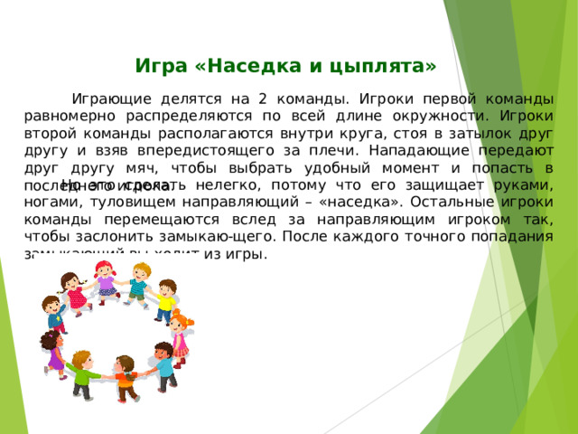 Игра «Наседка и цыплята»  Играющие делятся на 2 команды.  Игроки первой команды равномерно распределяются по всей длине окружности. Игроки второй команды располагаются внутри круга, стоя в затылок друг другу и взяв впередистоящего за плечи.  Нападающие передают друг другу мяч, чтобы выбрать удобный момент и попасть в последнего игрока.  Но это сделать нелегко, потому что его защищает руками, ногами, туловищем направляющий – «наседка». Остальные игроки команды перемещаются вслед за направляющим игроком так, чтобы заслонить замыкаю-щего. После каждого точного попадания замыкающий вы-ходит из игры. 