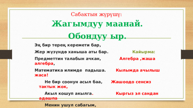 Сабактын жүрүшү: Жагымдуу маанай. Обондуу ыр. Эң бир терең керемети бар, Жер жүзүндө ханыша аты бар. Кайырма: Предметтин талабын ачкан, Алгебра ,жаша алгебра , Математика илимде падыша. Кылымда ачылыш жаса!  Не бир соонун асыл баа, Жашоодо сенсиз тактык жок,  Акыл кошуп акылга . Кыргыз эл сандан адашпа  Менин ушул сабагым,  Жүрөгүмө эң жакында. 