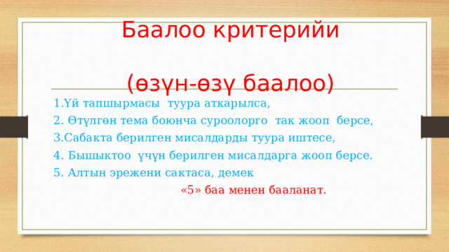 Баалоо критерийи   (өзүн-өзү баалоо) 1.Үй тапшырмасы туура аткарылса, 2. Өтүлгөн тема боюнча суроолорго так жооп берсе, 3.Сабакта берилген мисалдарды туура иштесе, 4. Бышыктоо үчүн берилген мисалдарга жооп берсе. 5. Алтын эрежени сактаса, демек  «5» баа менен бааланат. 