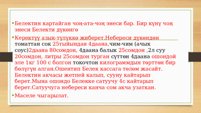 Белектин картайган чоң-ата-чоң энеси бар. Бир күнү чоң энеси Белекти дүкөнгө Керектүү азык-түлүккө жиберет.Небереси дүкөндөн томаттан сок 25тыйындан 4даана, чим-чим (ачык соус) 2даана 80сомдон, 4даана балык 25сомдон , 2л суу 20сомдон, литры 25сомдон турган сүттөн 4даана ошондой эле 1кг 100 с болгон токочтон килограммдын төрттөн бир бөлүгүн алган.Ошентип Белек кассага төлөм жасайт. Белектин акчасы жетпей калып, сууну кайтарып берет.Мына ошондо Белекке сатуучу 4с кайтарып берет.Сатуучуга небереси канча сом акча узаткан. Маселе чыгарылат. 