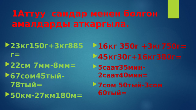 1Аттуу сандар менен болгон амалдарды аткаргыла. 23кг150г+3кг885г= 22см 7мм-8мм= 67сом45тый-78тый= 50км-27км180м= 16кг 350г +3кг750г= 45кг30г+16кг380г= 5саат35мин-2саат40мин= 7сом 50тый-3сом 60тый= 