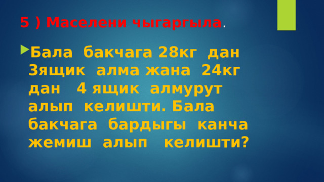5 ) Маселени чыгаргыла .   Бала бакчага 28кг дан 3ящик алма жана 24кг дан 4 ящик алмурут алып келишти. Бала бакчага бардыгы канча жемиш алып келишти? 
