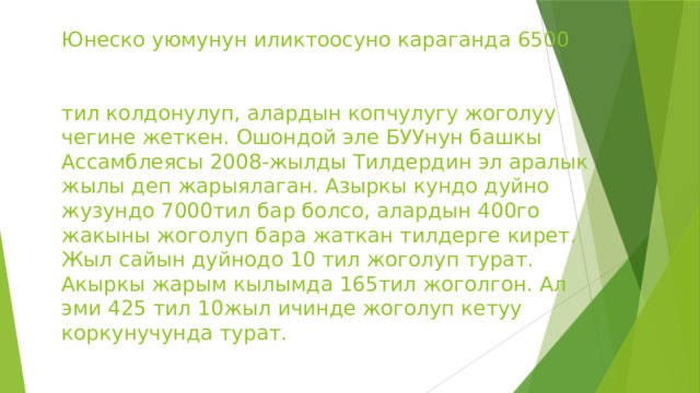       Юнеско уюмунун иликтоосуно караганда 6500    тил колдонулуп, алардын копчулугу жоголуу чегине жеткен. Ошондой эле БУУнун башкы Ассамблеясы 2008-жылды Тилдердин эл аралык жылы деп жарыялаган. Азыркы кундо дуйно жузундо 7000тил бар болсо, алардын 400го жакыны жоголуп бара жаткан тилдерге кирет. Жыл сайын дуйнодо 10 тил жоголуп турат. Акыркы жарым кылымда 165тил жоголгон. Ал эми 425 тил 10жыл ичинде жоголуп кетуу коркунучунда турат. 