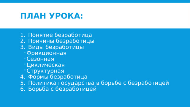 План урока: Понятие безработица Причины безработицы Виды безработицы Фрикционная Сезонная Циклическая Структурная Фрикционная Сезонная Циклическая Структурная Формы безработица Политика государства в борьбе с безработицей Борьба с безработицей 