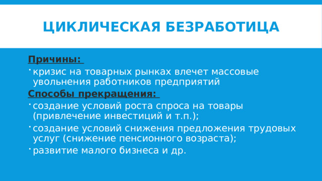 Циклическая безработица Причины: кризис на товарных рынках влечет массовые увольнения работников предприятий Способы прекращения: создание условий роста спроса на товары (привлечение инвестиций и т.п.); создание условий снижения предложения трудовых услуг (снижение пенсионного возраста); развитие малого бизнеса и др. 
