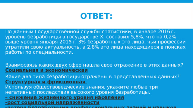 ответ: По данным Государственной службы статистики, в январе 2016 г. уровень безработицы в государстве X. составил 5,8%, что на 0,2% выше уровня января 2015 г. 3% безработных это лица, чьи профессии утратили свою актуальность, а 2,8% это лица находящиеся в поисках работы по специальности. Взаимосвязь каких двух сфер нашла свое отражение в этих данных? Социальная и экономическая Какие два типа безработицы отражены в представленных данных? Структурная и фрикционная Используя обществоведческие знания, укажите любые три негативных последствия высокого уровня безработицы. – снижение жизненного уровня населения -рост социальной напряженности -потеря безработными профессиональных знаний и навыков 