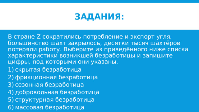 Задания: В стране Z сократились потребление и экспорт угля, большинство шахт закрылось, десятки тысяч шахтёров потеряли работу. Выберите из приведённого ниже списка характеристики возникшей безработицы и запишите цифры, под которыми они указаны. 1) скрытая безработица 2) фрикционная безработица 3) сезонная безработица 4) добровольная безработица 5) структурная безработица 6) массовая безработица 