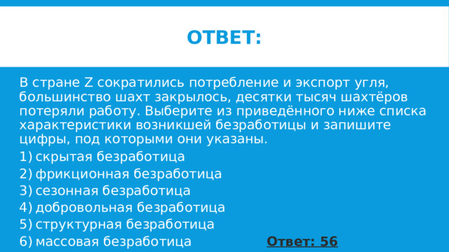 ответ: В стране Z сократились потребление и экспорт угля, большинство шахт закрылось, десятки тысяч шахтёров потеряли работу. Выберите из приведённого ниже списка характеристики возникшей безработицы и запишите цифры, под которыми они указаны. 1) скрытая безработица 2) фрикционная безработица 3) сезонная безработица 4) добровольная безработица 5) структурная безработица 6) массовая безработица Ответ: 56 